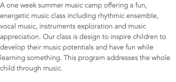 A one week summer music camp offering a fun, energetic music class including rhythmic ensemble, vocal music, instruments exploration and music appreciation. Our class is design to inspire children to develop their music potentials and have fun while learning something. This program addresses the whole child through music. 