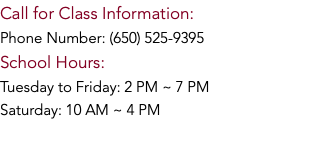 Call for Class Information: Phone Number: (650) 525-9395 School Hours: Tuesday to Friday: 2 PM ~ 7 PM Saturday: 10 AM ~ 4 PM 