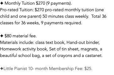 ✦ Monthly Tuition $270 (9 payments). Pro-rated Tuition: $270 pro-rated monthly tuition (one child and one parent) 50 minutes class weekly. Total 36 classes for 36 weeks, 9 payments required. ✦ $80 material fee. Materials include: class text book, Hand-out binder, Homework activity book, Set of tin sheet, magnets, a beautiful school bag, a set of crayons and a castanet. ✦Little Pianist 10- month Membership Fee: $25.