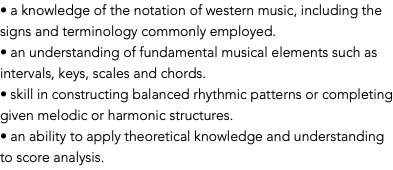 • a knowledge of the notation of western music, including the signs and terminology commonly employed. • an understanding of fundamental musical elements such as intervals, keys, scales and chords. • skill in constructing balanced rhythmic patterns or completing given melodic or harmonic structures. • an ability to apply theoretical knowledge and understanding to score analysis.