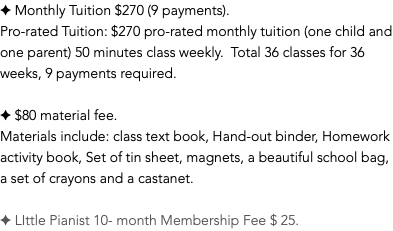 ✦ Monthly Tuition $270 (9 payments). Pro-rated Tuition: $270 pro-rated monthly tuition (one child and one parent) 50 minutes class weekly. Total 36 classes for 36 weeks, 9 payments required. ✦ $80 material fee. Materials include: class text book, Hand-out binder, Homework activity book, Set of tin sheet, magnets, a beautiful school bag, a set of crayons and a castanet. ✦ LIttle Pianist 10- month Membership Fee $ 25.