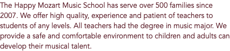 The Happy Mozart Music School has serve over 500 families since 2007. We offer high quality, experience and patient of teachers to students of any levels. All teachers had the degree in music major. We provide a safe and comfortable environment to children and adults can develop their musical talent.
