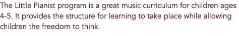 The Little Pianist program is a great music curriculum for children ages 4-5. It provides the structure for learning to take place while allowing children the freedom to think.